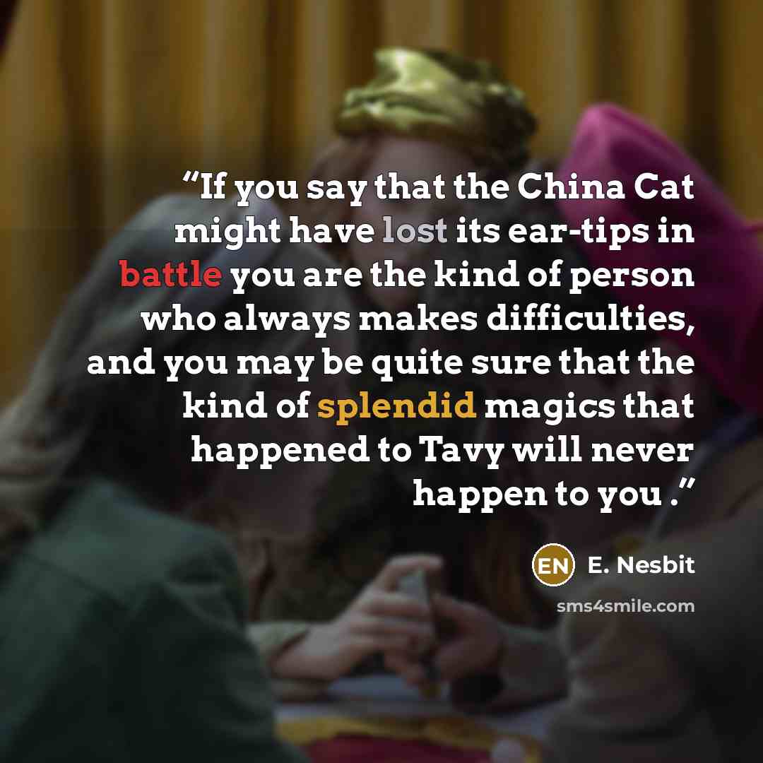 “If you say that the China Cat might have lost its ear-tips in battle you are the kind of person who always makes difficulties, and you may be quite sure that the kind of splendid magics that happened to Tavy will never happen to you .” quote by E. Nesbit