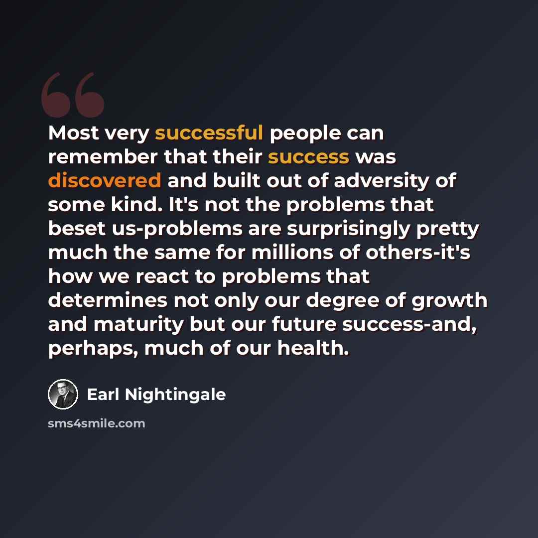 “Most very successful people can remember that their success was discovered and built out of adversity of some kind. It's not the problems that beset us-problems are surprisingly pretty much the same for millions of others-it's how we react to problems that determines not only our degree of growth…” quote by Earl Nightingale