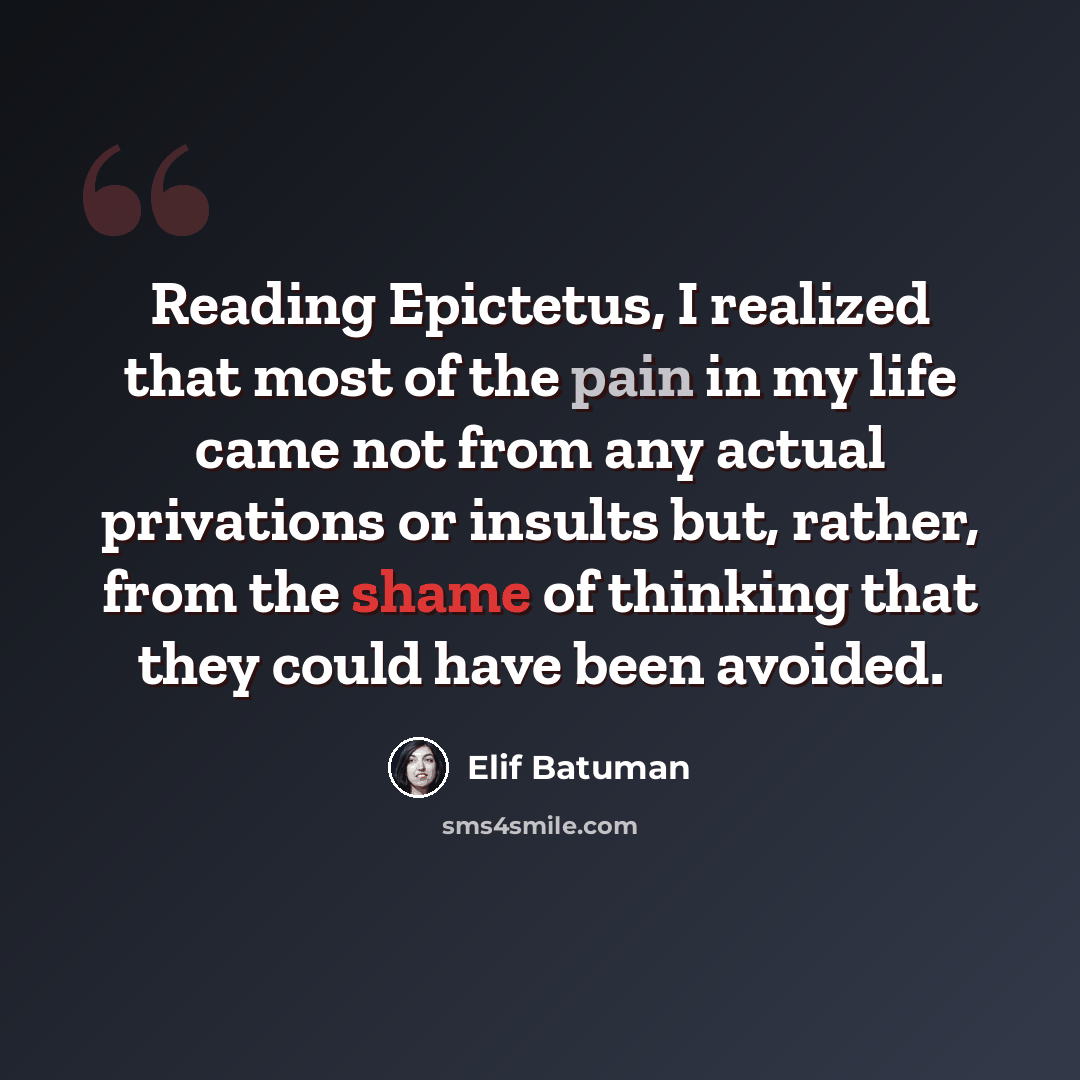 “Reading Epictetus, I realized that most of the pain in my life came not from any actual privations or insults but, rather, from the shame of thinking that they could have been avoided.” quote by Elif Batuman