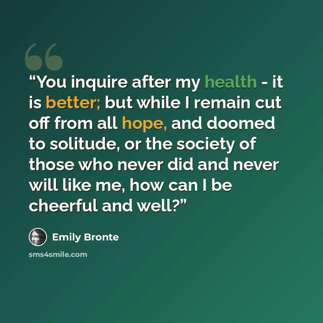 “You inquire after my health - it is better; but while I remain cut off from all hope, and doomed to solitude, or the society of those who never did and never will like me, how can I be cheerful and well?” quote by Emily Brontë
