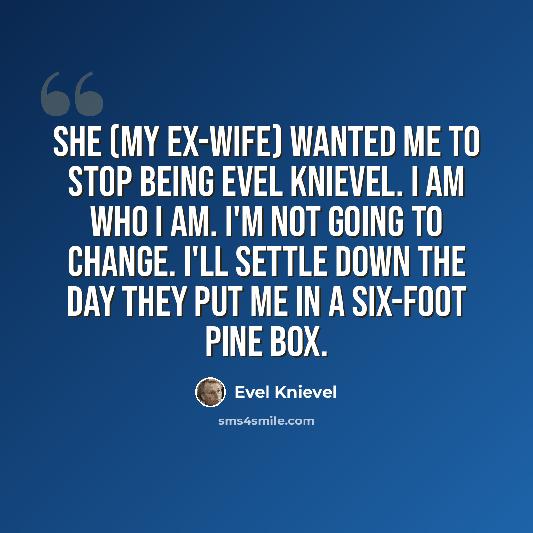 “She (my ex-wife) wanted me to stop being Evel Knievel. I am who I am. I'm not going to change. I'll settle down the day they put me in a six-foot pine box.” quote by Evel Knievel