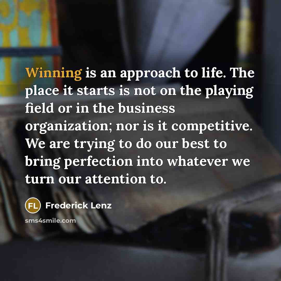 “Winning is an approach to life. The place it starts is not on the playing field or in the business organization; nor is it competitive. We are trying to do our best to bring perfection into whatever we turn our attention to.” quote by Frederick Lenz