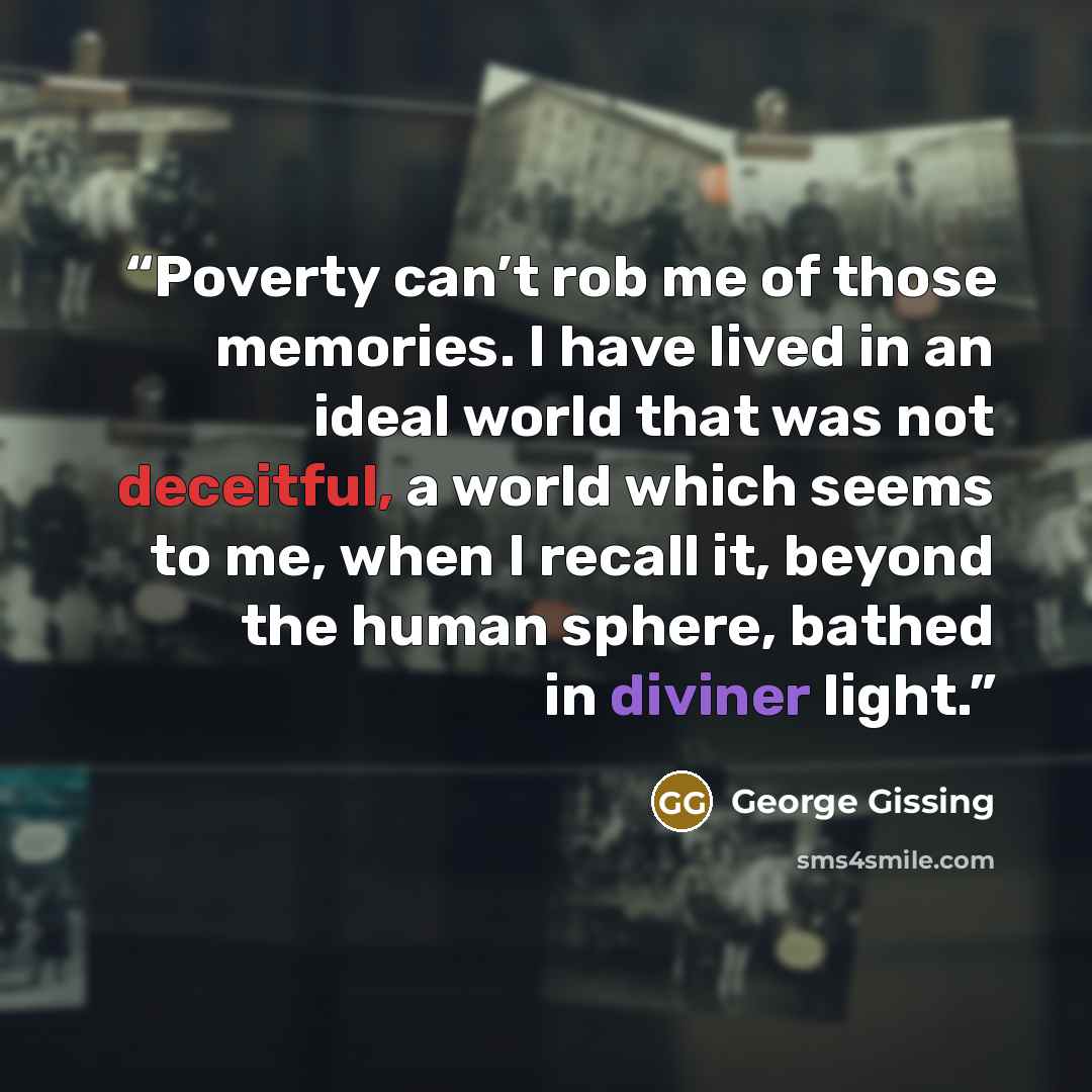 “Poverty can’t rob me of those memories. I have lived in an ideal world that was not deceitful, a world which seems to me, when I recall it, beyond the human sphere, bathed in diviner light.” quote by George Gissing