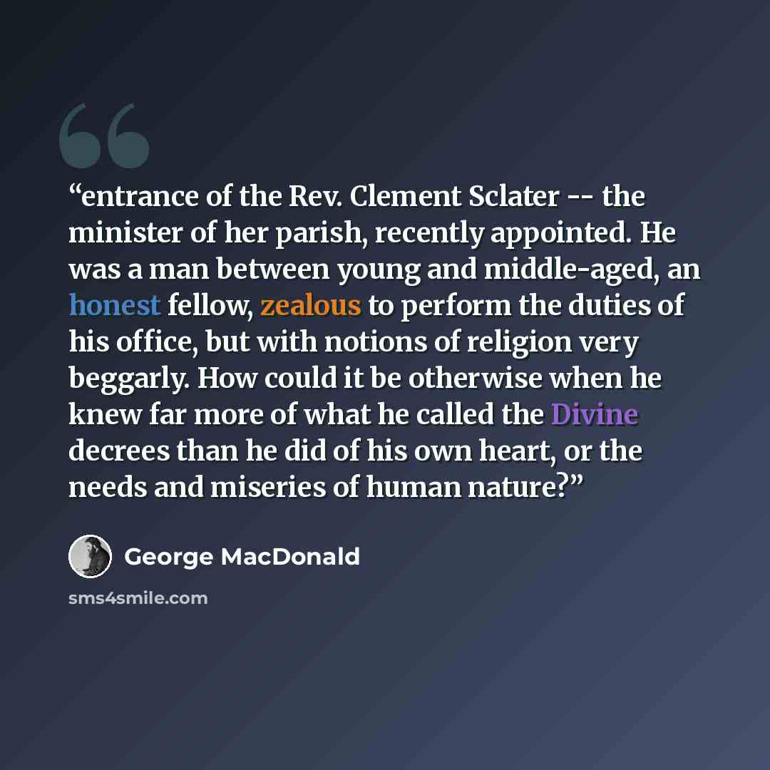 “entrance of the Rev. Clement Sclater -- the minister of her parish, recently appointed. He was a man between young and middle-aged, an honest fellow, zealous to perform the duties of his office, but with notions of religion very beggarly. How could it be otherwise when he knew far more of what he…” quote by George MacDonald