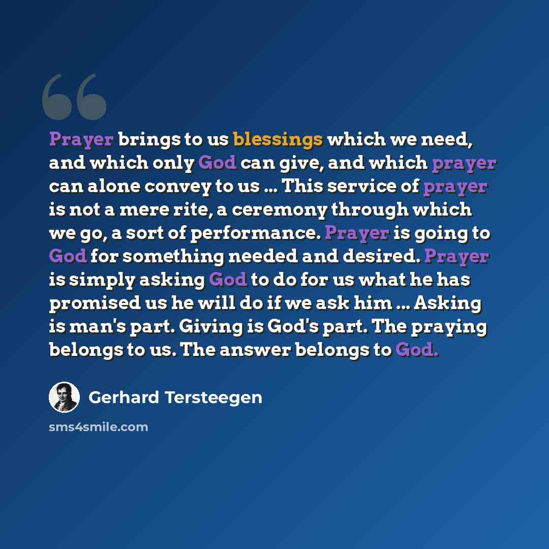 “Prayer brings to us blessings which we need, and which only God can give, and which prayer can alone convey to us ... This service of prayer is not a mere rite, a ceremony through which we go, a sort of performance. Prayer is going to God for something needed and desired. Prayer is simply asking…” quote by Gerhard Tersteegen