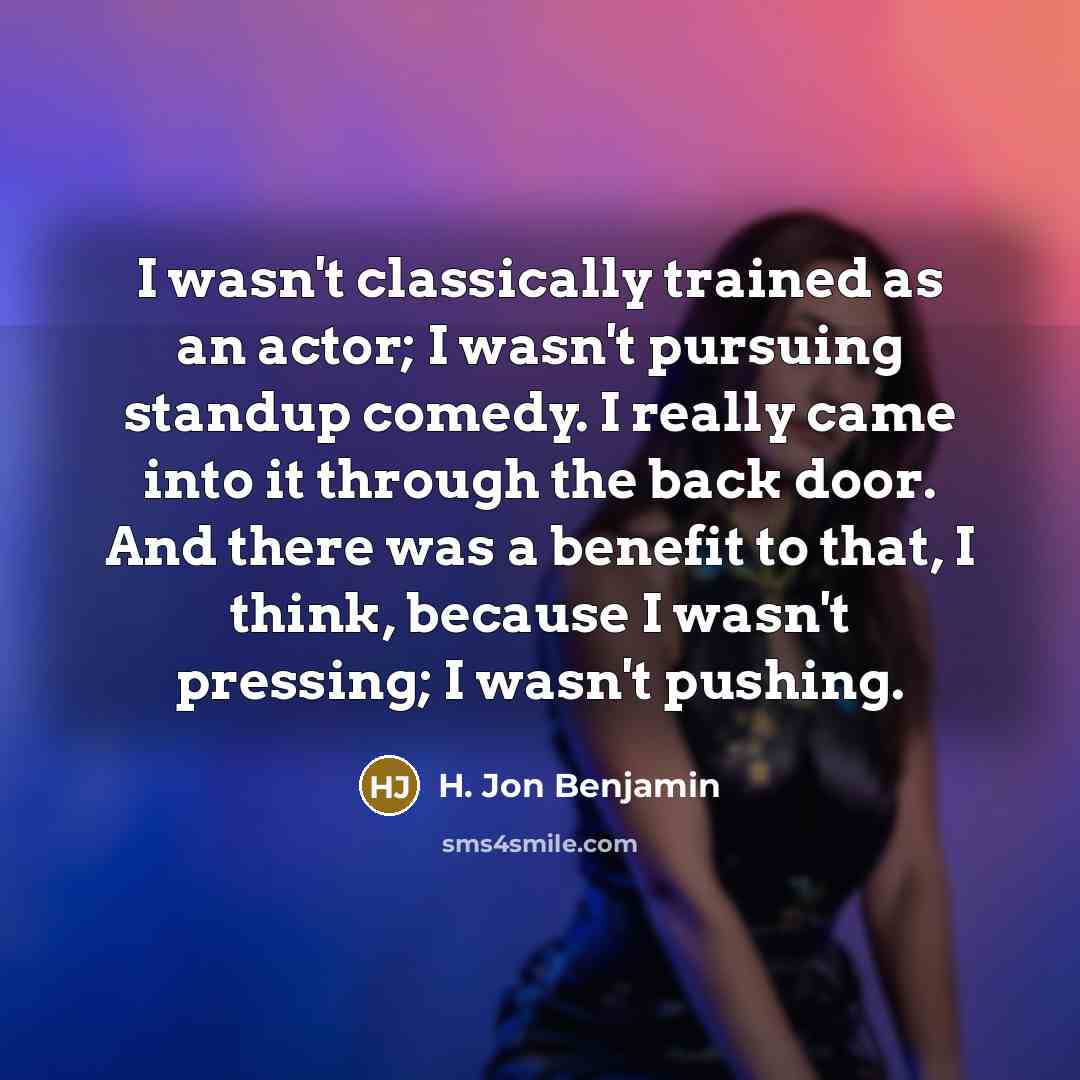 “I wasn't classically trained as an actor; I wasn't pursuing standup comedy. I really came into it through the back door. And there was a benefit to that, I think, because I wasn't pressing; I wasn't pushing.” quote by H. Jon Benjamin
