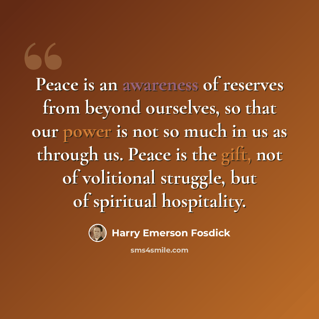 “Peace is an awareness of reserves from beyond ourselves, so that our power is not so much in us as through us. Peace is the gift, not of volitional struggle, but of spiritual hospitality.” quote by Harry Emerson Fosdick
