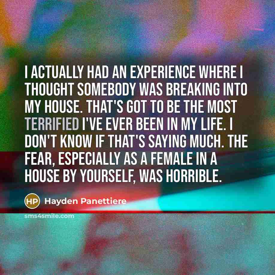 “I actually had an experience where I thought somebody was breaking into my house. That's got to be the most terrified I've ever been in my life. I don't know if that's saying much. The fear, especially as a female in a house by yourself, was horrible.” quote by Hayden Panettiere