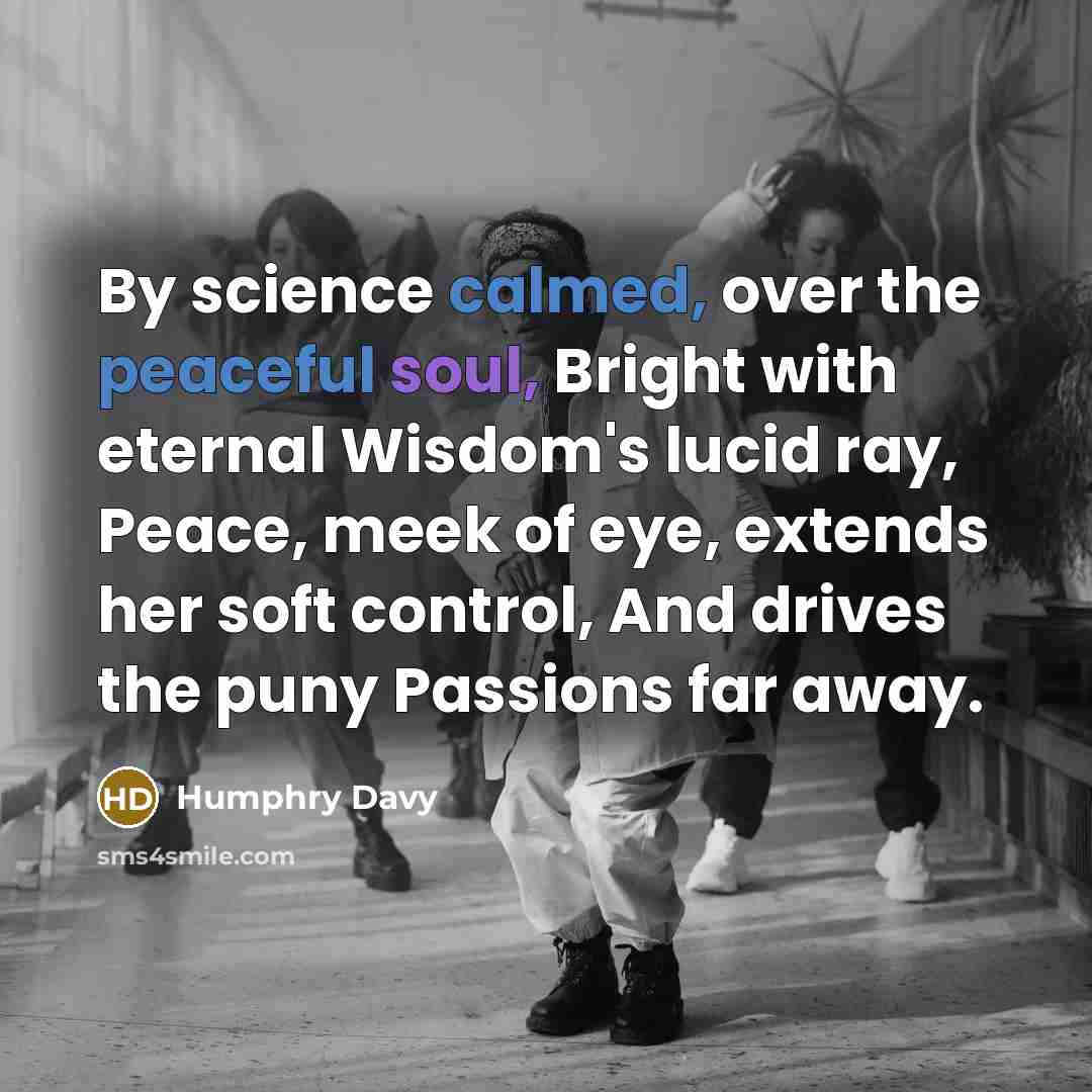 “By science calmed, over the peaceful soul, Bright with eternal Wisdom's lucid ray, Peace, meek of eye, extends her soft control, And drives the puny Passions far away.” quote by Humphry Davy