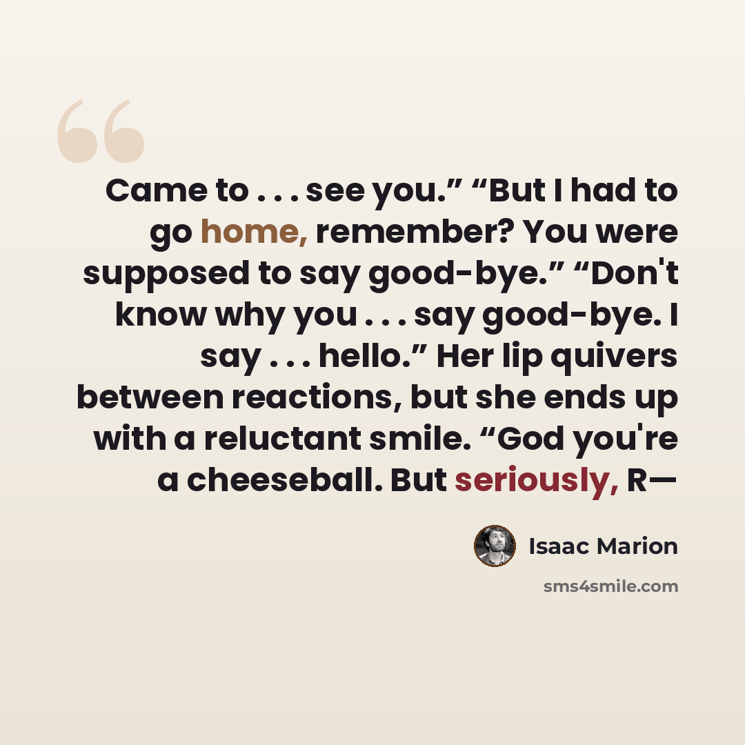 “Came to . . . see you.” “But I had to go home, remember? You were supposed to say good-bye.” “Don't know why you . . . say good-bye. I say . . . hello.” Her lip quivers between reactions, but she ends up with a reluctant smile. “God you're a cheeseball. But seriously, R—” quote by Isaac Marion