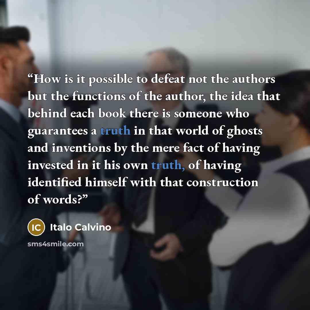 “How is it possible to defeat not the authors but the functions of the author, the idea that behind each book there is someone who guarantees a truth in that world of ghosts and inventions by the mere fact of having invested in it his own truth, of having identified himself with that construction…” quote by Italo Calvino