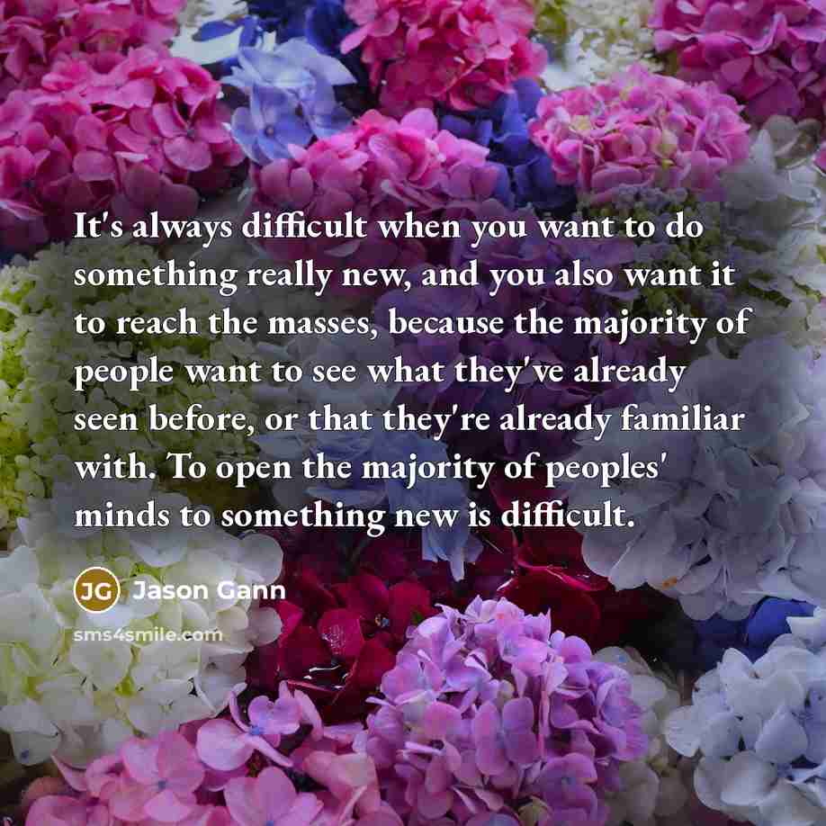 “It's always difficult when you want to do something really new, and you also want it to reach the masses, because the majority of people want to see what they've already seen before, or that they're already familiar with. To open the majority of peoples' minds to something new is difficult.” quote by Jason Gann