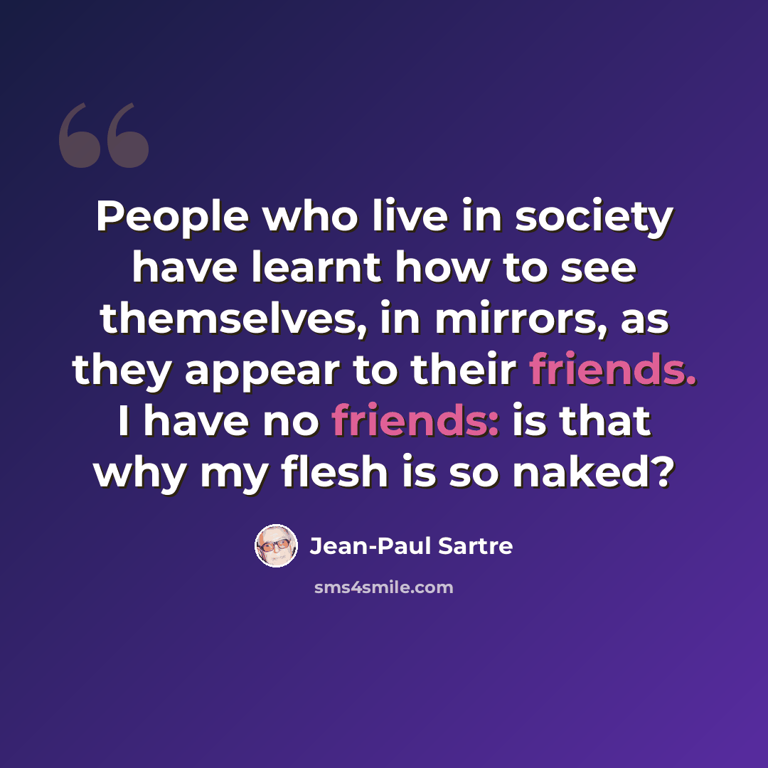 “People who live in society have learnt how to see themselves, in mirrors, as they appear to their friends. I have no friends: is that why my flesh is so naked?” quote by Jean-Paul Sartre