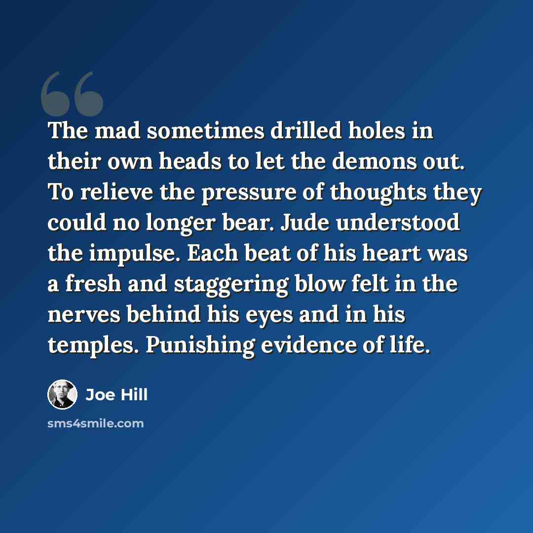 “The mad sometimes drilled holes in their own heads to let the demons out. To relieve the pressure of thoughts they could no longer bear. Jude understood the impulse. Each beat of his heart was a fresh and staggering blow felt in the nerves behind his eyes and in his temples. Punishing evidence of…” quote by Joe Hill