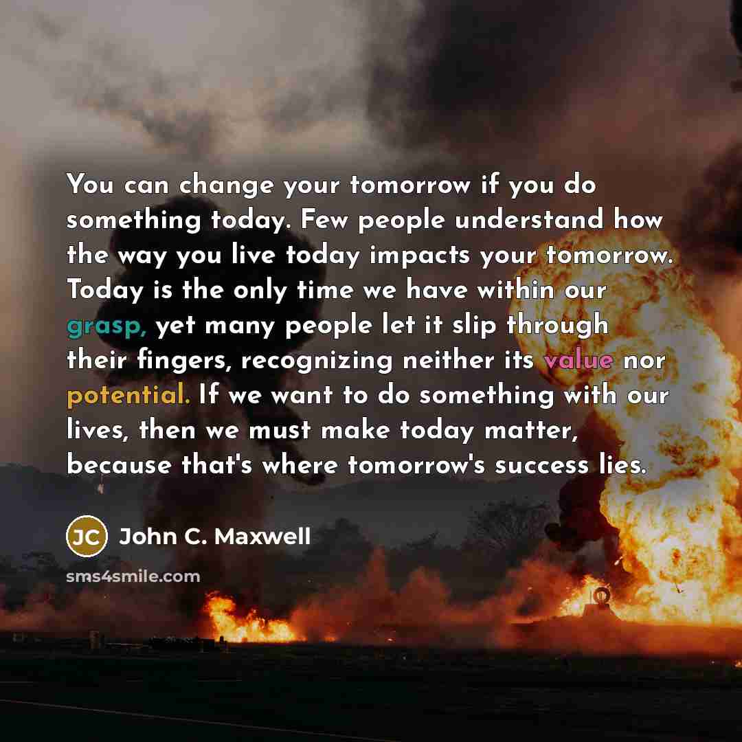 “You can change your tomorrow if you do something today. Few people understand how the way you live today impacts your tomorrow. Today is the only time we have within our grasp, yet many people let it slip through their fingers, recognizing neither its value nor potential. If we want to do…” quote by John C. Maxwell