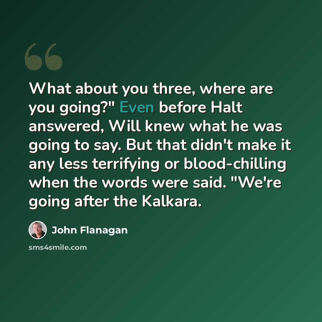 “What about you three, where are you going?" Even before Halt answered, Will knew what he was going to say. But that didn't make it any less terrifying or blood-chilling when the words were said. "We're going after the Kalkara.” quote by John Flanagan
