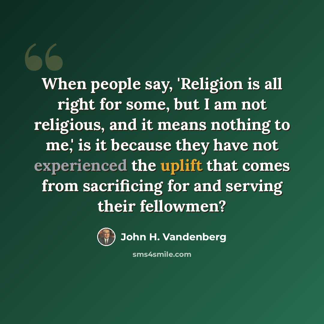 “When people say, 'Religion is all right for some, but I am not religious, and it means nothing to me,' is it because they have not experienced the uplift that comes from sacrificing for and serving their fellowmen?” quote by John H. Vandenberg