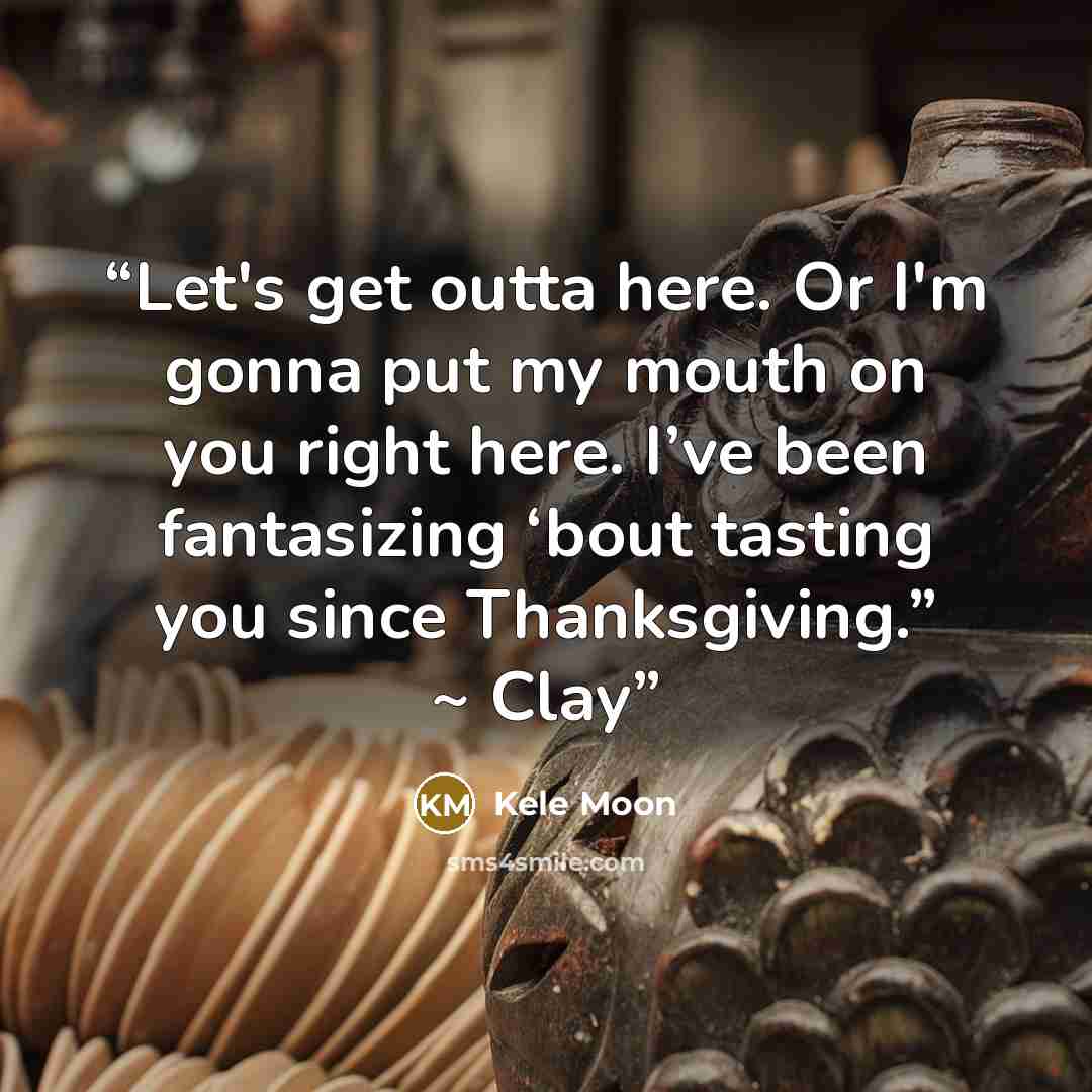 “Let's get outta here. Or I'm gonna put my mouth on you right here. I’ve been fantasizing ‘bout tasting you since Thanksgiving.” ~ Clay” quote by Kele Moon