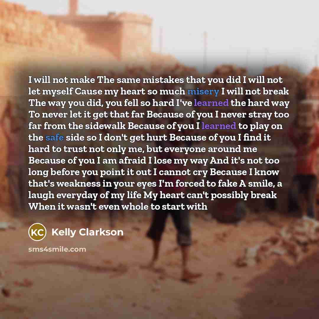 “I will not make The same mistakes that you did I will not let myself Cause my heart so much misery I will not break The way you did, you fell so hard I've learned the hard way To never let it get that far Because of you I never stray too far from the sidewalk Because of you I learned to play on…” quote by Kelly Clarkson