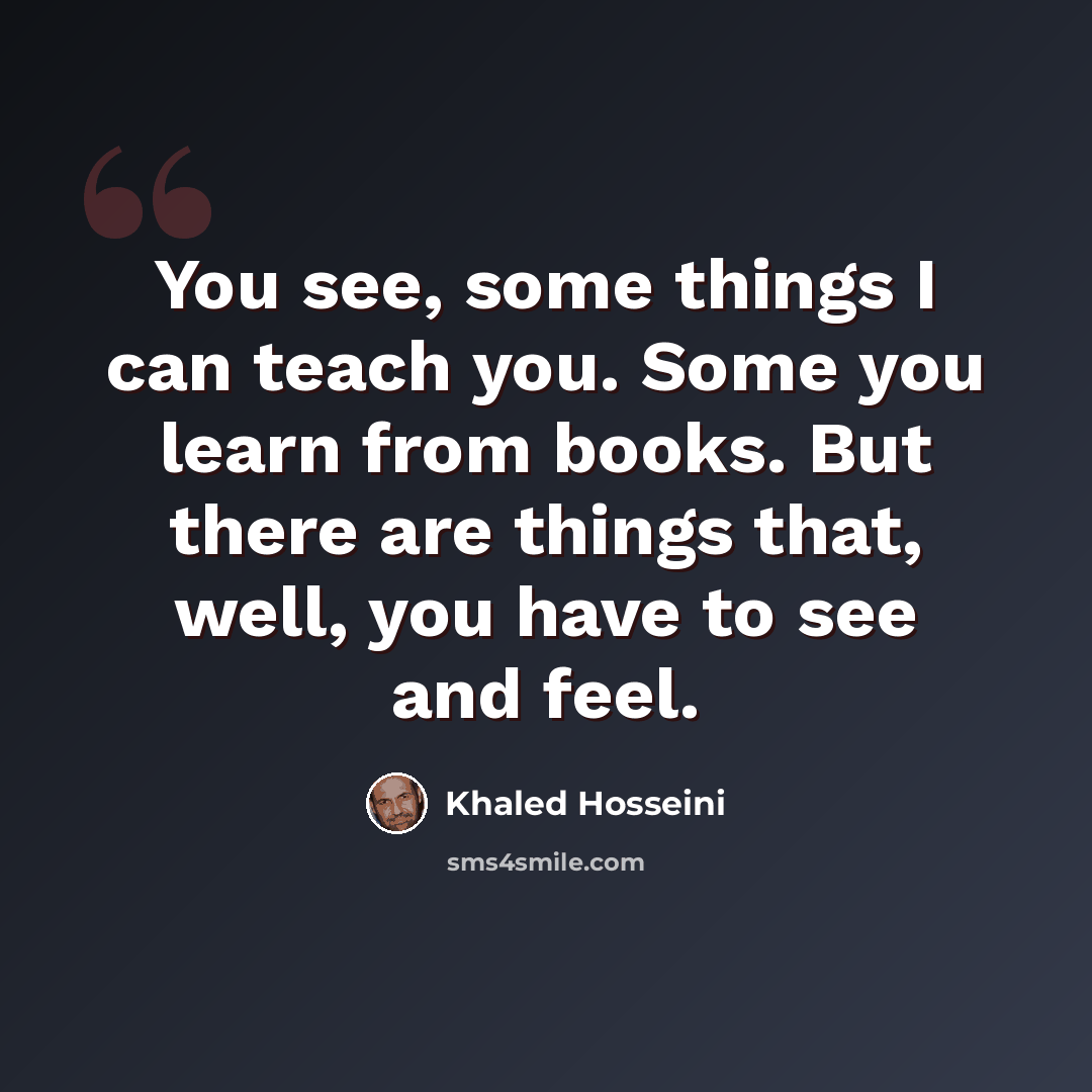 “You see, some things I can teach you. Some you learn from books. But there are things that, well, you have to see and feel.” quote by Khaled Hosseini