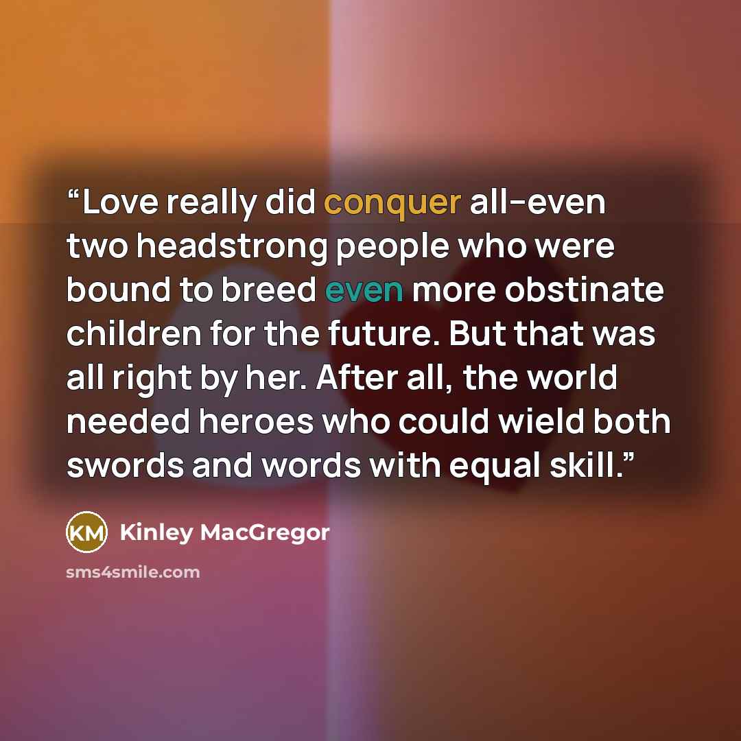 “Love really did conquer all–even two headstrong people who were bound to breed even more obstinate children for the future. But that was all right by her. After all, the world needed heroes who could wield both swords and words with equal skill.” quote by Kinley MacGregor
