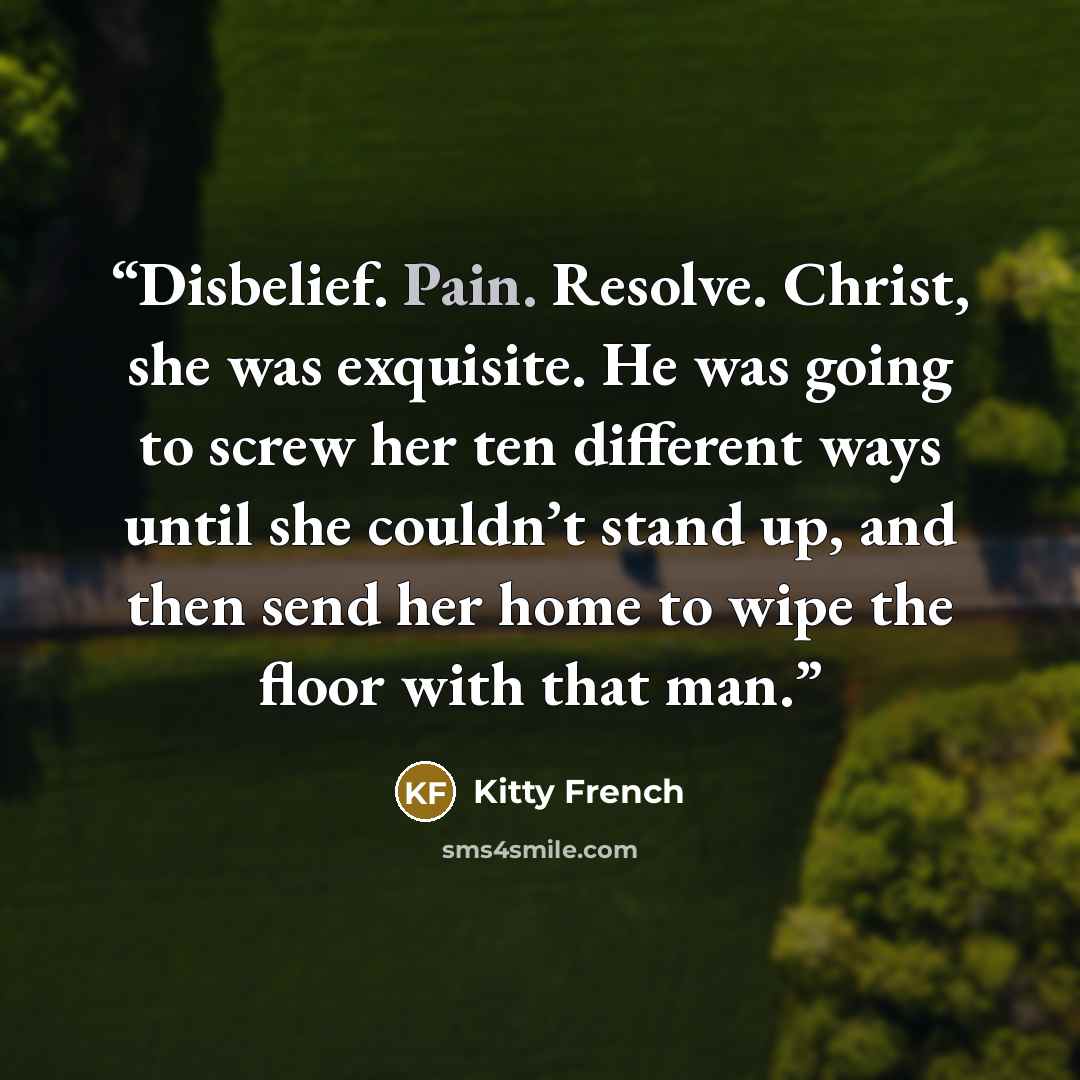 “Disbelief. Pain. Resolve. Christ, she was exquisite. He was going to screw her ten different ways until she couldn’t stand up, and then send her home to wipe the floor with that man.” quote by Kitty French