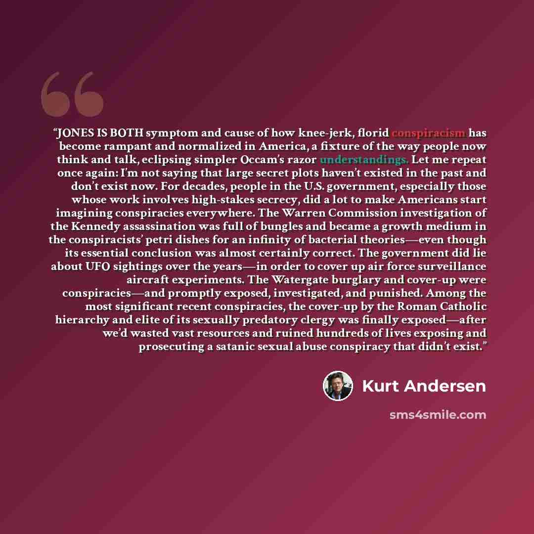 “JONES IS BOTH symptom and cause of how knee-jerk, florid conspiracism has become rampant and normalized in America, a fixture of the way people now think and talk, eclipsing simpler Occam’s razor understandings. Let me repeat once again: I’m not saying that large secret plots haven’t existed in…” quote by Kurt Andersen