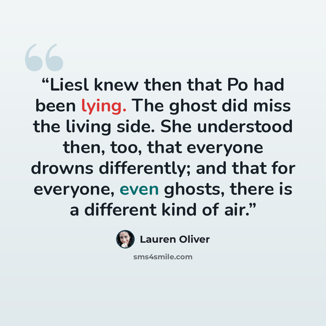 “Liesl knew then that Po had been lying. The ghost did miss the living side. She understood then, too, that everyone drowns differently; and that for everyone, even ghosts, there is a different kind of air.” quote by Lauren Oliver