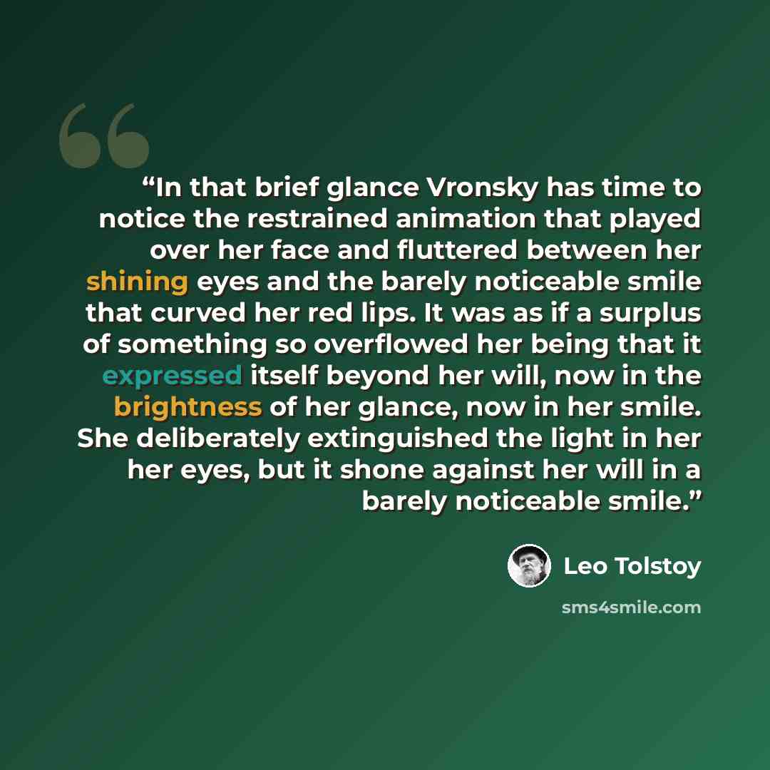 “In that brief glance Vronsky has time to notice the restrained animation that played over her face and fluttered between her shining eyes and the barely noticeable smile that curved her red lips. It was as if a surplus of something so overflowed her being that it expressed itself beyond her will…” quote by Leo Tolstoy