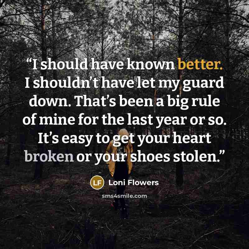 “I should have known better. I shouldn’t have let my guard down. That’s been a big rule of mine for the last year or so. It’s easy to get your heart broken or your shoes stolen.” quote by Loni Flowers