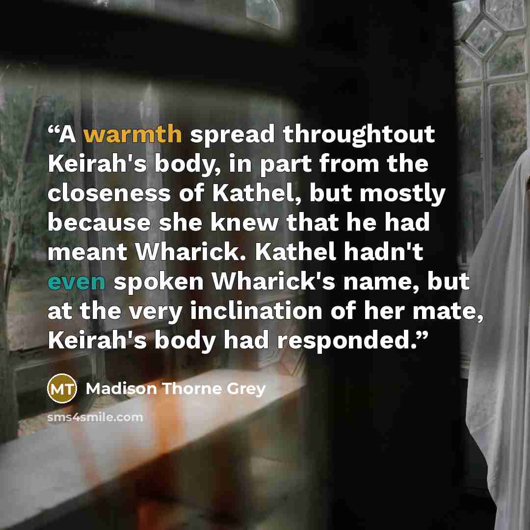 “A warmth spread throughtout Keirah's body, in part from the closeness of Kathel, but mostly because she knew that he had meant Wharick. Kathel hadn't even spoken Wharick's name, but at the very inclination of her mate, Keirah's body had responded.” quote by Madison Thorne Grey