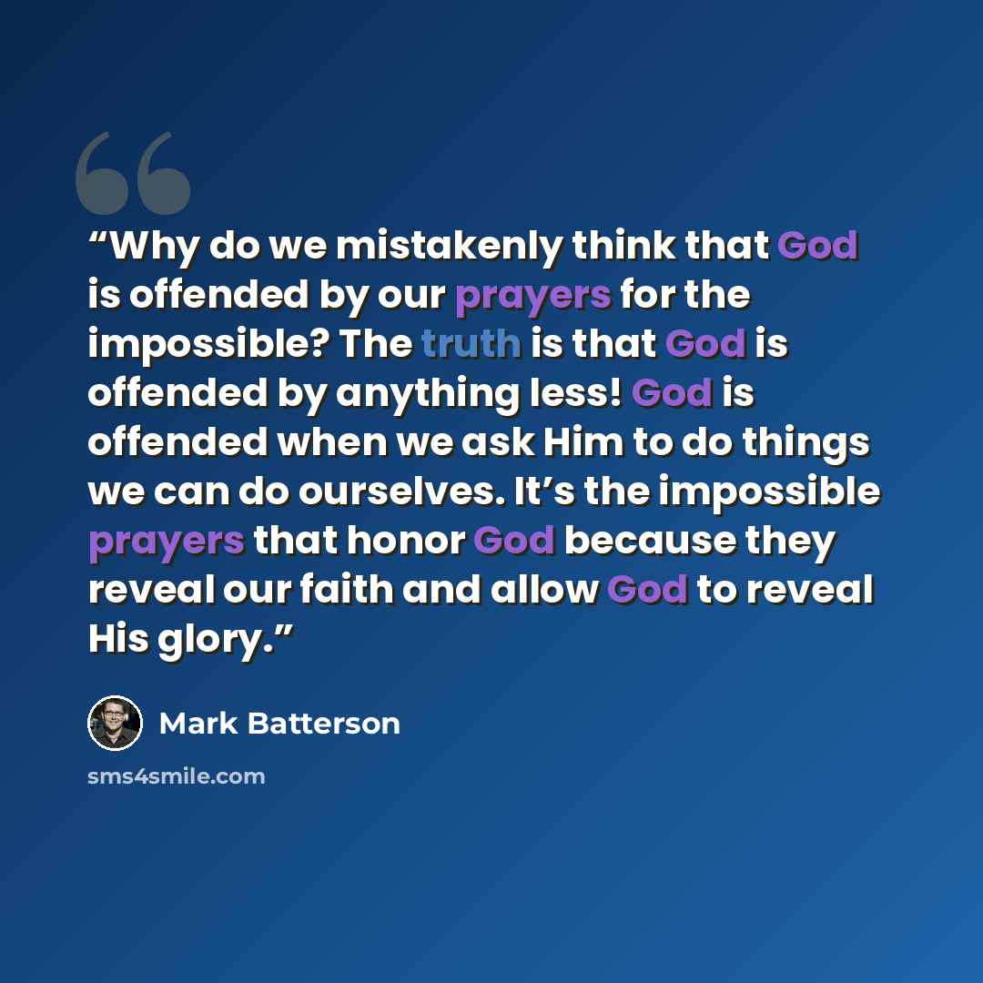 “Why do we mistakenly think that God is offended by our prayers for the impossible? The truth is that God is offended by anything less! God is offended when we ask Him to do things we can do ourselves. It’s the impossible prayers that honor God because they reveal our faith and allow God to reveal…” quote by Mark Batterson