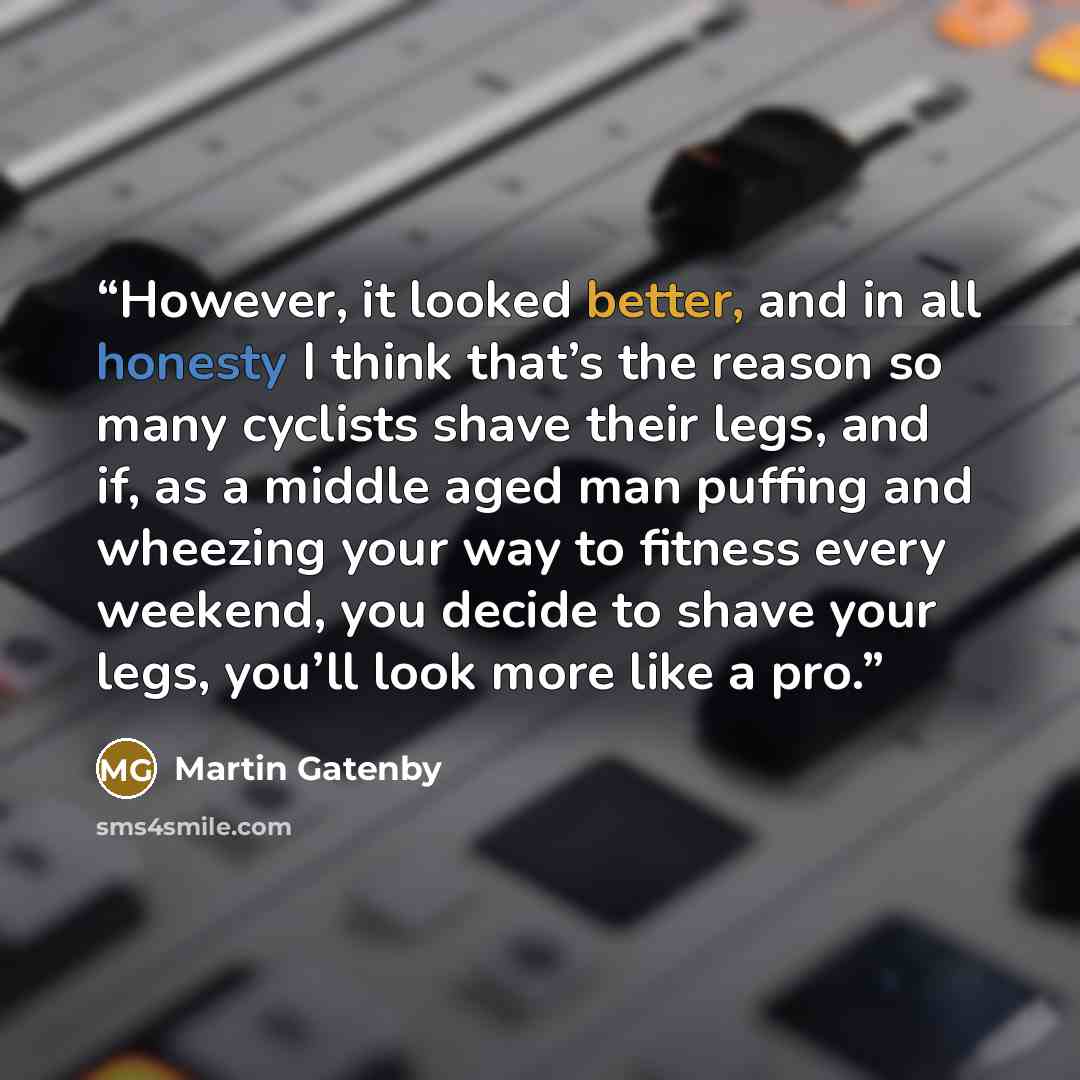 “However, it looked better, and in all honesty I think that’s the reason so many cyclists shave their legs, and if, as a middle aged man puffing and wheezing your way to fitness every weekend, you decide to shave your legs, you’ll look more like a pro.” quote by Martin Gatenby