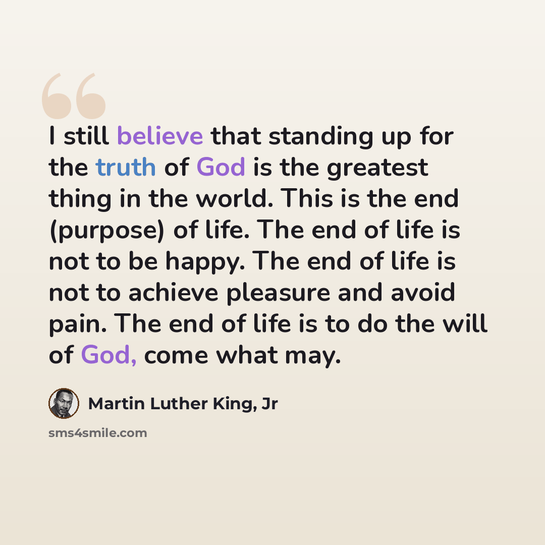 “I still believe that standing up for the truth of God is the greatest thing in the world. This is the end (purpose) of life. The end of life is not to be happy. The end of life is not to achieve pleasure and avoid pain. The end of life is to do the will of God, come what may.” quote by Martin Luther King, Jr