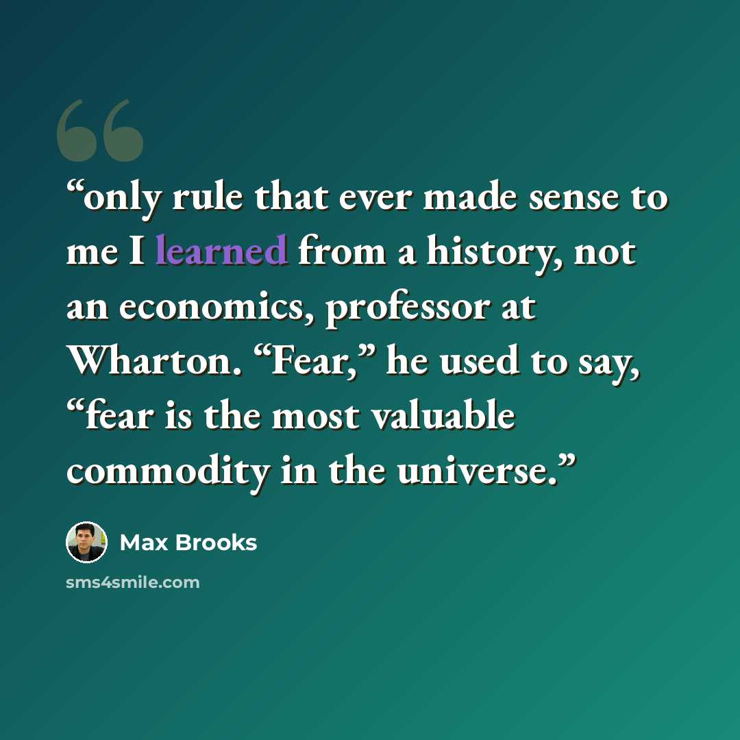 “only rule that ever made sense to me I learned from a history, not an economics, professor at Wharton. “Fear,” he used to say, “fear is the most valuable commodity in the universe.” quote by Max Brooks