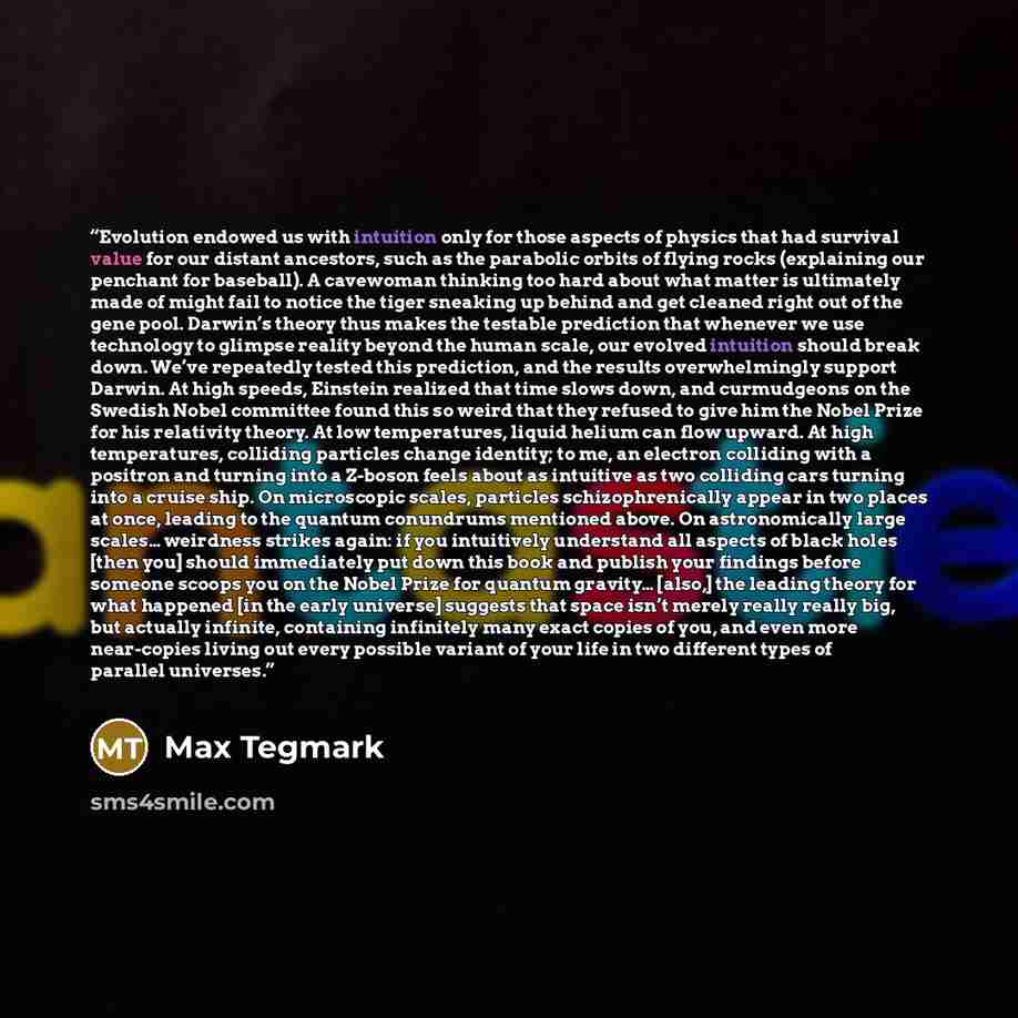“Evolution endowed us with intuition only for those aspects of physics that had survival value for our distant ancestors, such as the parabolic orbits of flying rocks (explaining our penchant for baseball). A cavewoman thinking too hard about what matter is ultimately made of might fail to notice…” quote by Max Tegmark