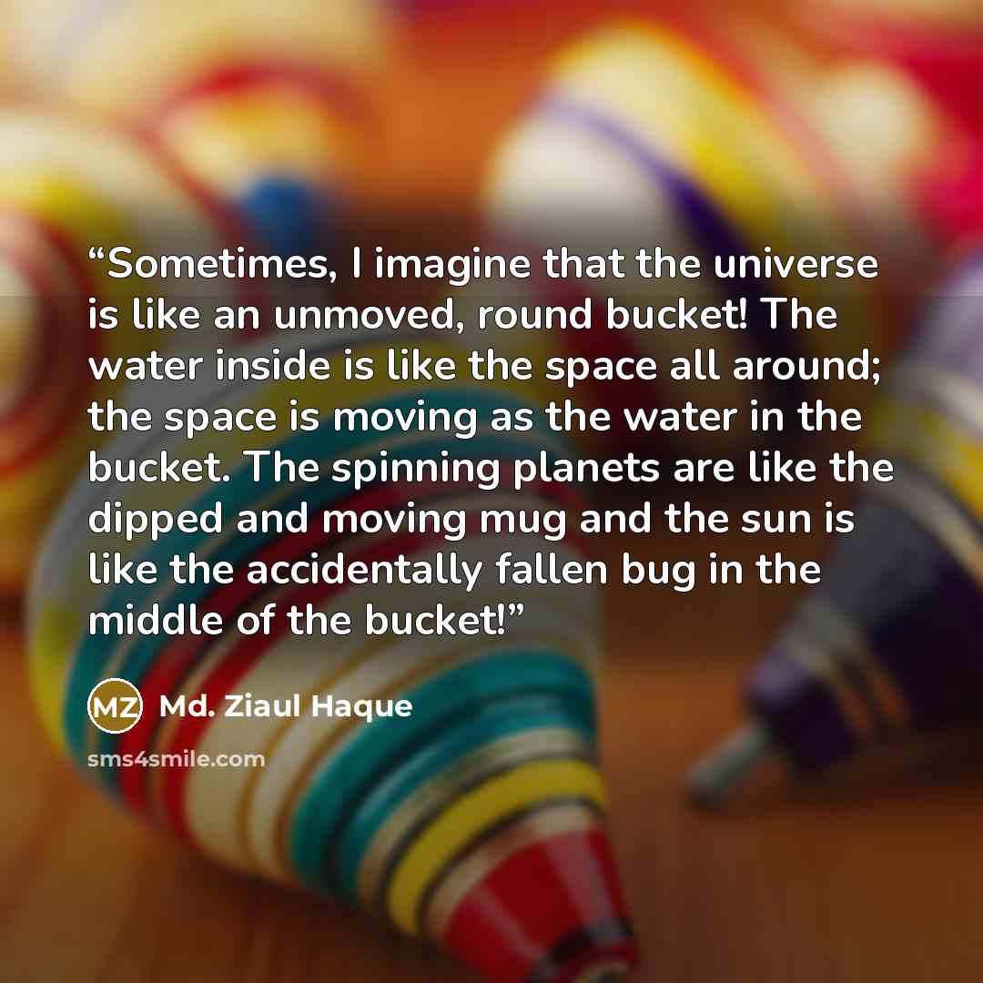 “Sometimes, I imagine that the universe is like an unmoved, round bucket! The water inside is like the space all around; the space is moving as the water in the bucket. The spinning planets are like the dipped and moving mug and the sun is like the accidentally fallen bug in the middle of the bucket!” quote by Md. Ziaul Haque