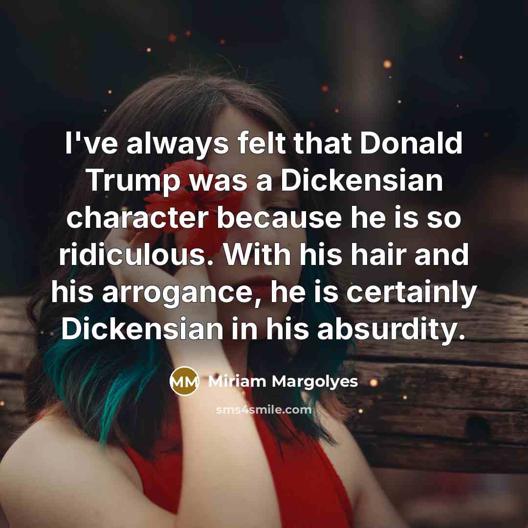 “I've always felt that Donald Trump was a Dickensian character because he is so ridiculous. With his hair and his arrogance, he is certainly Dickensian in his absurdity.” quote by Miriam Margolyes