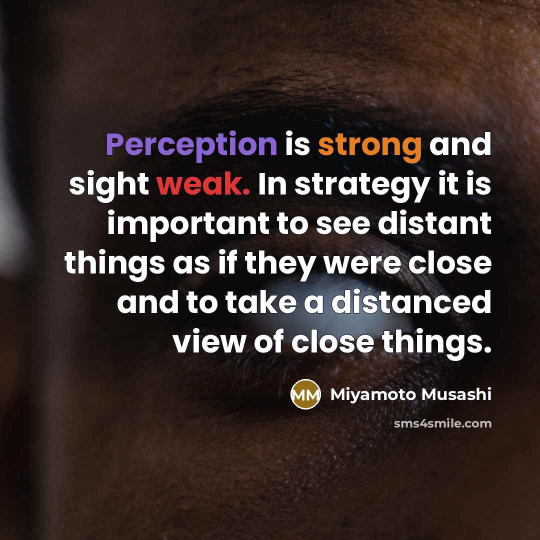 “Perception is strong and sight weak. In strategy it is important to see distant things as if they were close and to take a distanced view of close things.” quote by Miyamoto Musashi