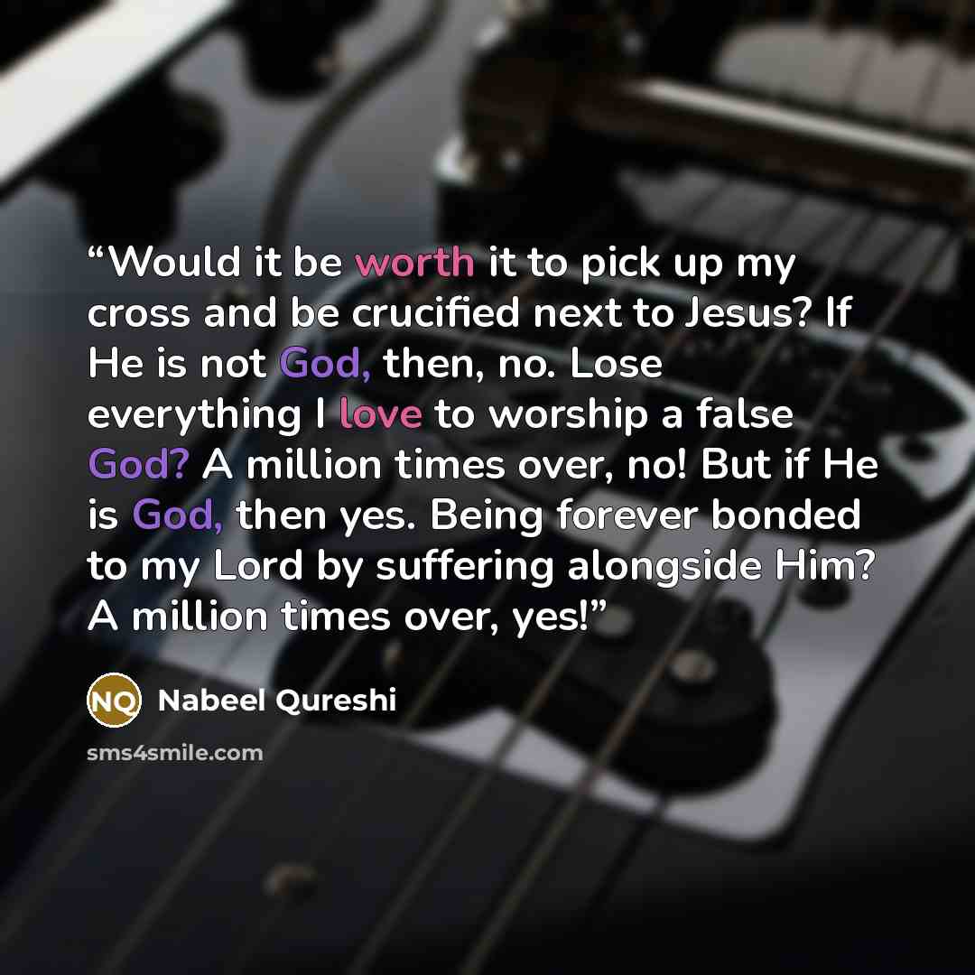 “Would it be worth it to pick up my cross and be crucified next to Jesus? If He is not God, then, no. Lose everything I love to worship a false God? A million times over, no! But if He is God, then yes. Being forever bonded to my Lord by suffering alongside Him? A million times over, yes!” quote by Nabeel Qureshi