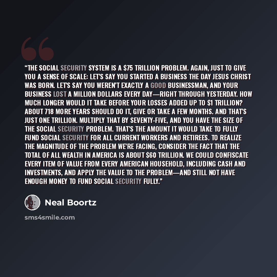 “The Social Security system is a $75 trillion problem. Again, just to give you a sense of scale: Let’s say you started a business the day Jesus Christ was born. Let’s say you weren’t exactly a good businessman, and your business lost a million dollars every day—right through yesterday. How much…” quote by Neal Boortz
