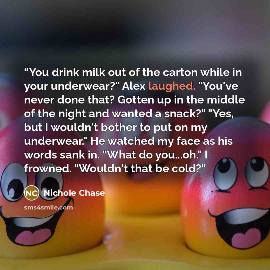 “You drink milk out of the carton while in your underwear?" Alex laughed. "You've never done that? Gotten up in the middle of the night and wanted a snack?" "Yes, but I wouldn't bother to put on my underwear." He watched my face as his words sank in. "What do you...oh." I frowned. "Wouldn't that be…” quote by Nichole Chase