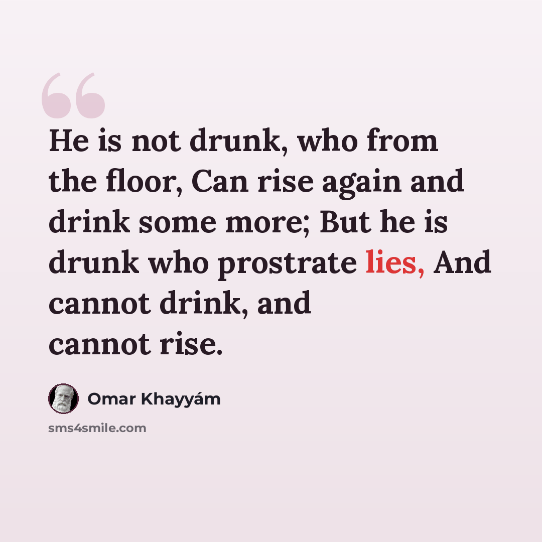 “He is not drunk, who from the floor, Can rise again and drink some more; But he is drunk who prostrate lies, And cannot drink, and cannot rise.” quote by Omar Khayyam