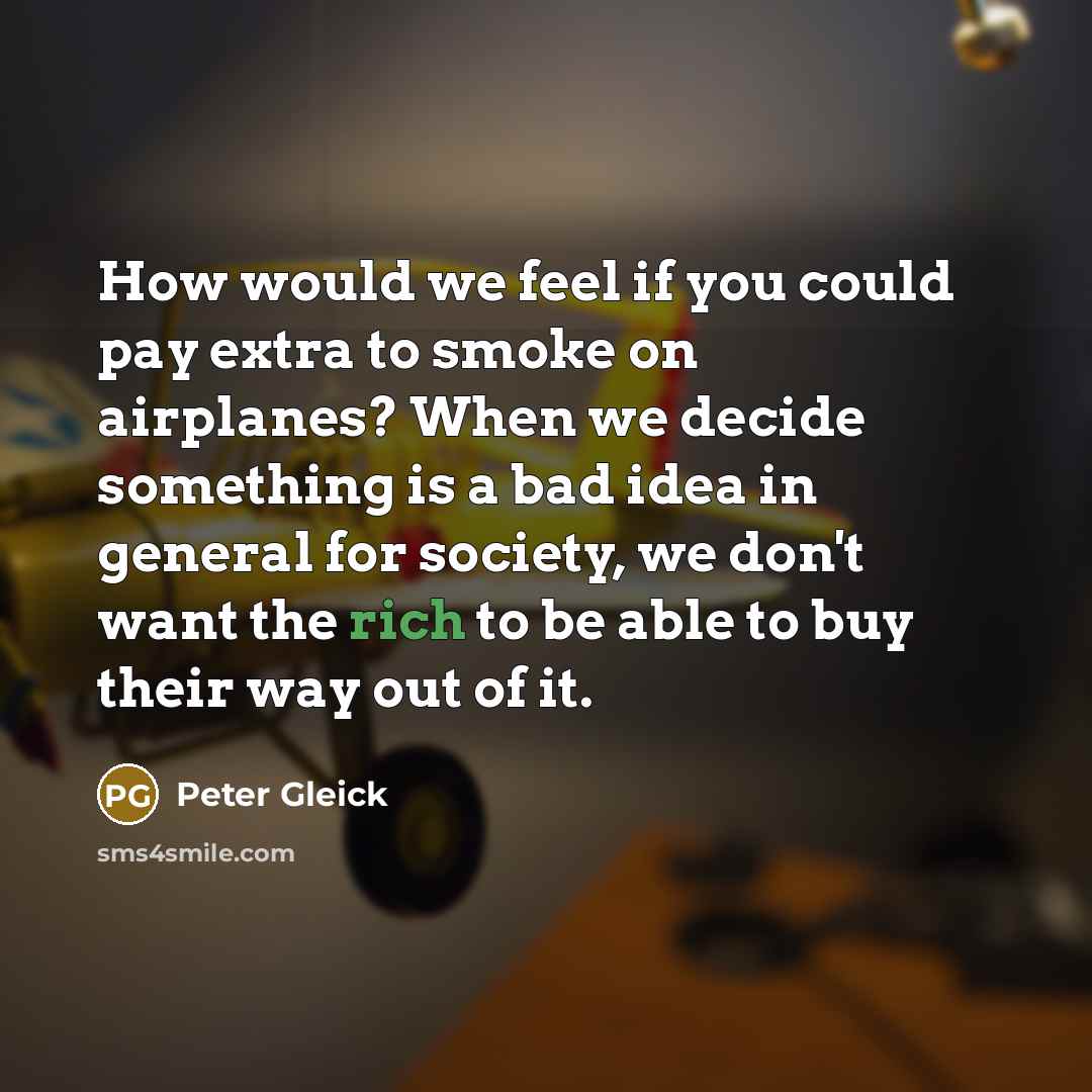 “How would we feel if you could pay extra to smoke on airplanes? When we decide something is a bad idea in general for society, we don't want the rich to be able to buy their way out of it.” quote by Peter Gleick