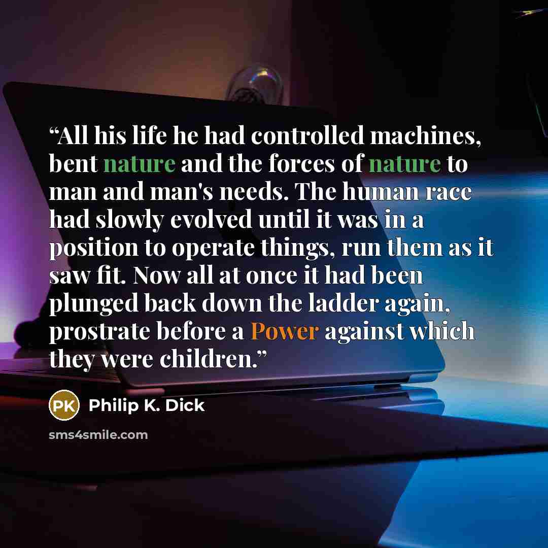 “All his life he had controlled machines, bent nature and the forces of nature to man and man's needs. The human race had slowly evolved until it was in a position to operate things, run them as it saw fit. Now all at once it had been plunged back down the ladder again, prostrate before a Power…” quote by Philip K. Dick