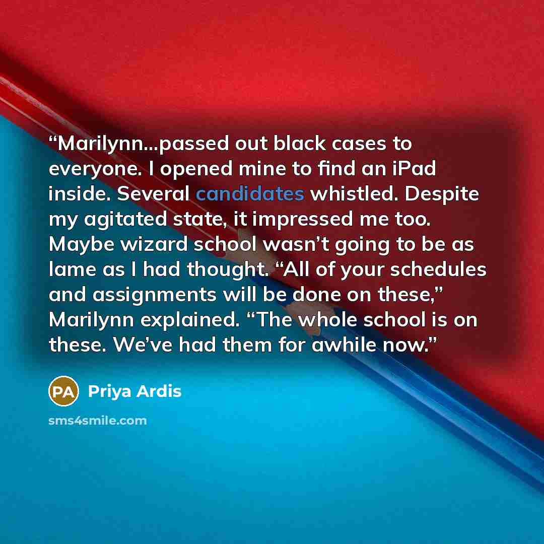 “Marilynn...passed out black cases to everyone. I opened mine to find an iPad inside. Several candidates whistled. Despite my agitated state, it impressed me too. Maybe wizard school wasn’t going to be as lame as I had thought. “All of your schedules and assignments will be done on these,” Marilynn…” quote by Priya Ardis