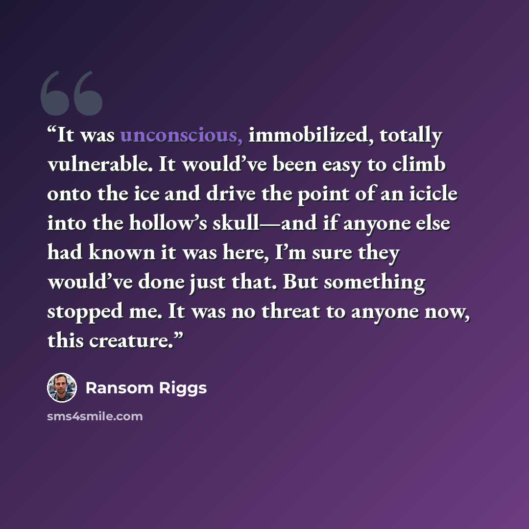 “It was unconscious, immobilized, totally vulnerable. It would’ve been easy to climb onto the ice and drive the point of an icicle into the hollow’s skull—and if anyone else had known it was here, I’m sure they would’ve done just that. But something stopped me. It was no threat to anyone now, this…” quote by Ransom Riggs
