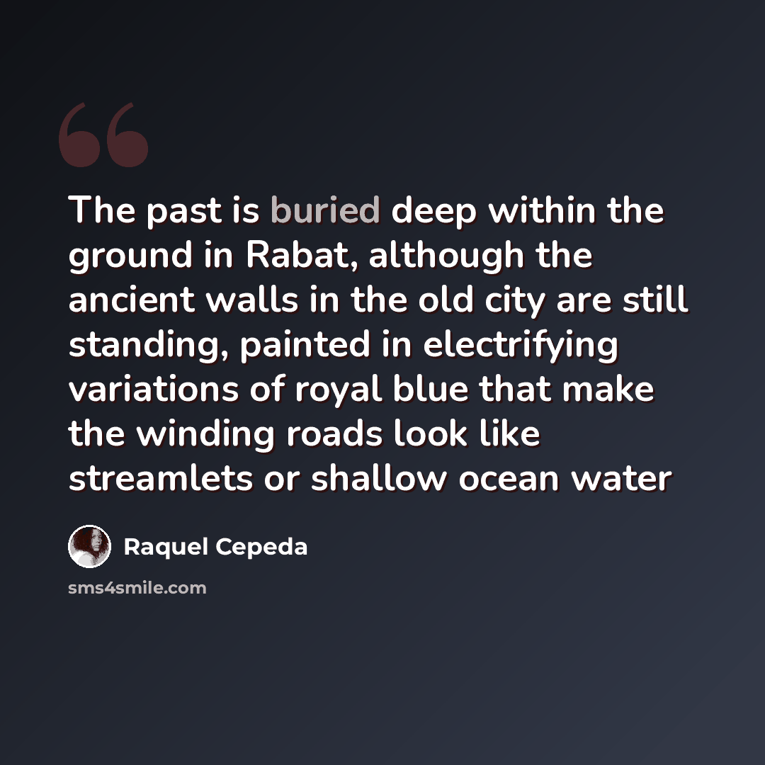 “The past is buried deep within the ground in Rabat, although the ancient walls in the old city are still standing, painted in electrifying variations of royal blue that make the winding roads look like streamlets or shallow ocean water” quote by Raquel Cepeda