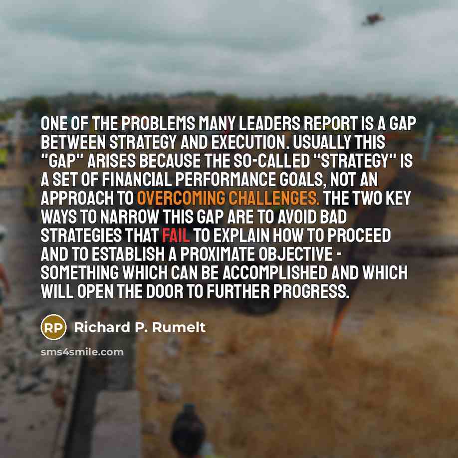 “One of the problems many leaders report is a gap between strategy and execution. Usually this "gap" arises because the so-called "strategy" is a set of financial performance goals, not an approach to overcoming challenges. The two key ways to narrow this gap are to avoid bad strategies that fail…” quote by Richard P. Rumelt