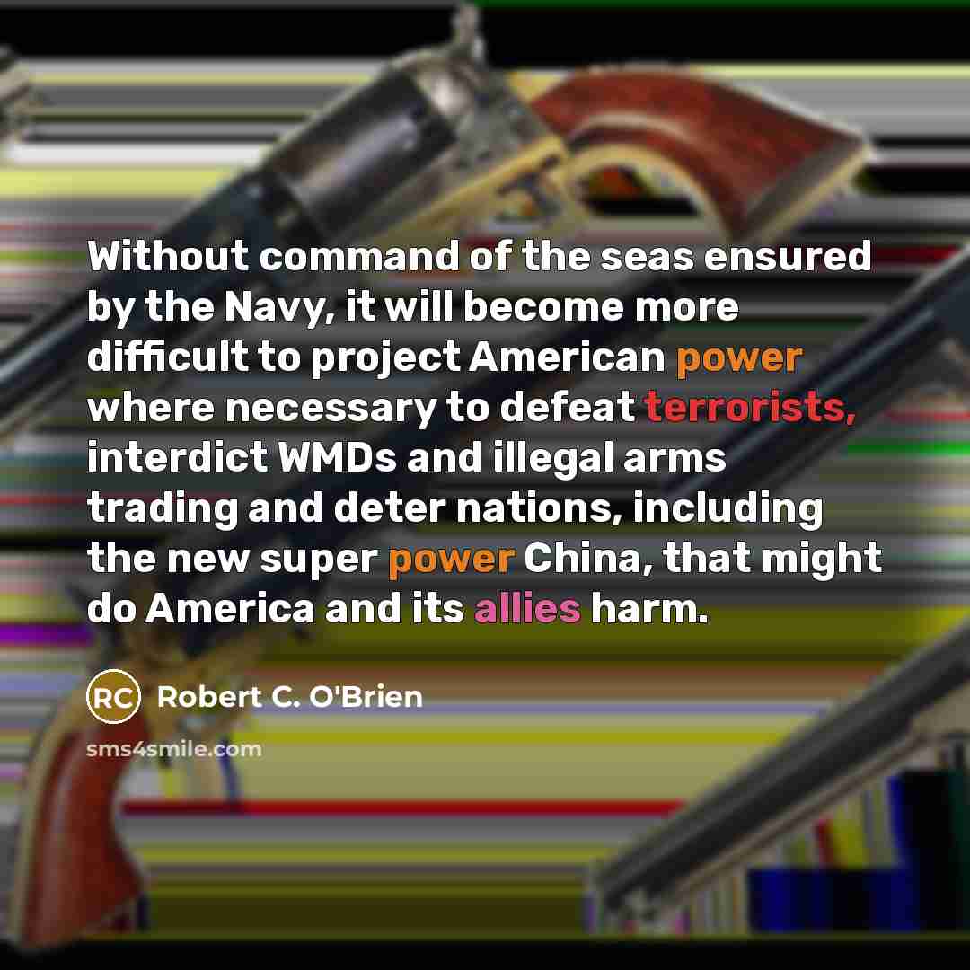 “Without command of the seas ensured by the Navy, it will become more difficult to project American power where necessary to defeat terrorists, interdict WMDs and illegal arms trading and deter nations, including the new super power China, that might do America and its allies harm.” quote by Robert C. O'Brien